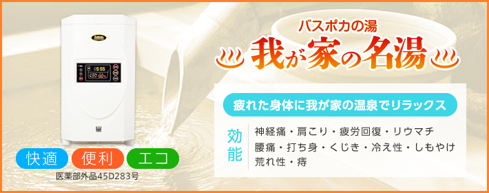 【バスポカの湯　我が家の名湯】「疲れた身体に我が家の温泉でリラックス」「快適・便利・エコ」「効能：神経痛・肩こり・疲労回復・リウマチ・腰痛・打ち身・くじき・冷え性・しもやけ・荒れ性・痔」医薬部外品45D283号