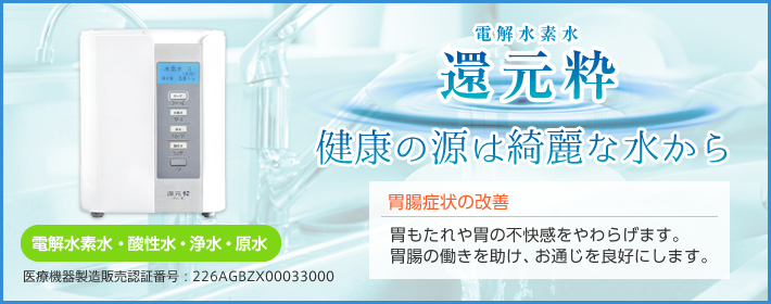 電解水素水　還元粋】「健康の源は綺麗な水から」「胃腸症状の改善。胃もたれや胃の不快感をやわらげます・胃腸の働きを助け、お通じを良好にします。」医療機器製造販売認証番号：226AGBZX00033000 「電解水素水・酸性水・浄水・原水」