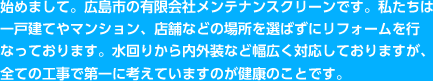 始めまして。広島市の有限会社メンテナンスクリーンです。私たちは一戸建てやマンション、店舗などの場所を選ばずにリフォームを行なっております。水回りから内外装など幅広く対応しておりますが、全ての工事で第一に考えていますのが健康のことです。