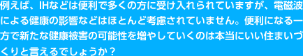 例えば、IHなどは便利で多くの方に受け入れられていますが、電磁波による健康の影響などはほとんど考慮されていません。便利になる一方で新たな健康被害の可能性を増やしていくのは本当にいい住まいづくりと言えるでしょうか？