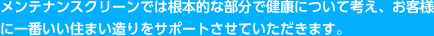 メンテナンスクリーンでは根本的な部分で健康について考え、お客様に一番いい住まい造りをサポートさせていただきます。